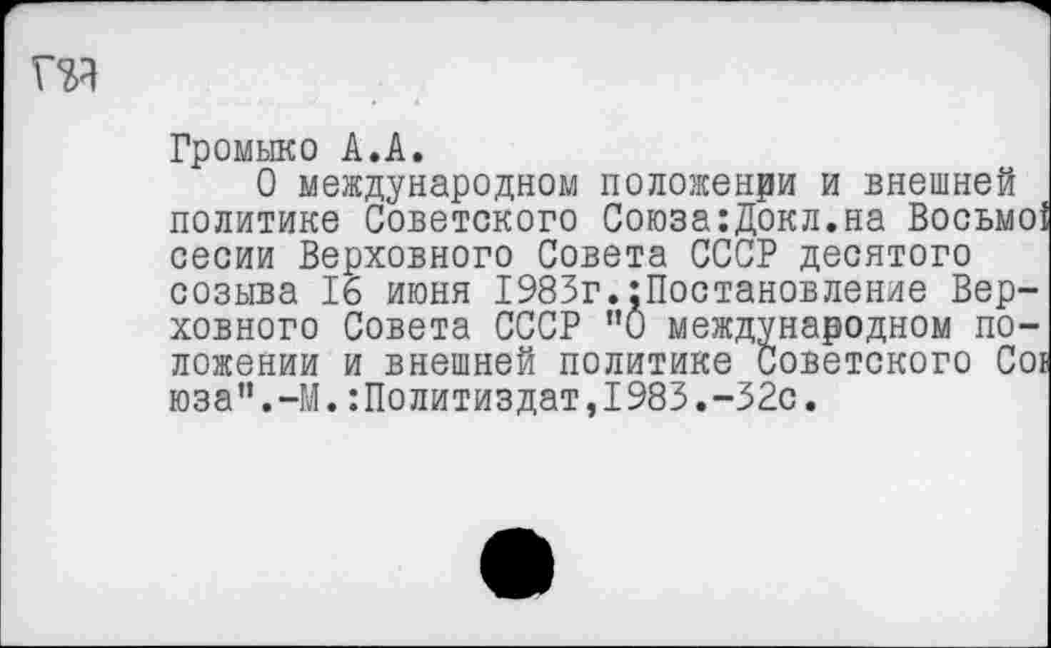 ﻿та
Громыко А.А.
О международном положении и внешней политике Советского Союза:Докл.на Восьмо] сесии Верховного Совета СССР десятого созыва 16 июня 1983г.Постановление Верховного Совета СССР ”0 международном положении и внешней политике Советского Coi юза".-М.Политиздат,1983.-32с.